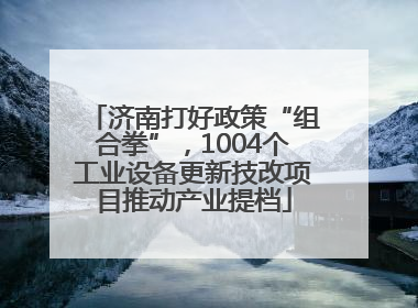 济南打好政策“组合拳”，1004个工业设备更新技改项目推动产业提档